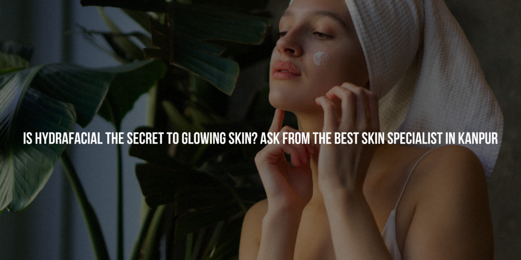 Is Hydrafacial the Secret to Glowing Skin? Ask from the Best Skin Specialist in Kanpur