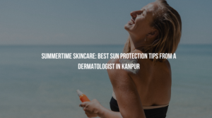 Summertime Skincare: Best Sun Protection Tips from a Dermatologist in Kanpur